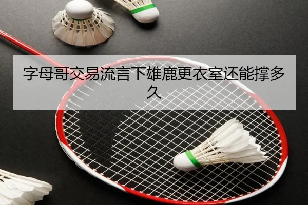 字母哥交易流言下雄鹿更衣室还能撑多久